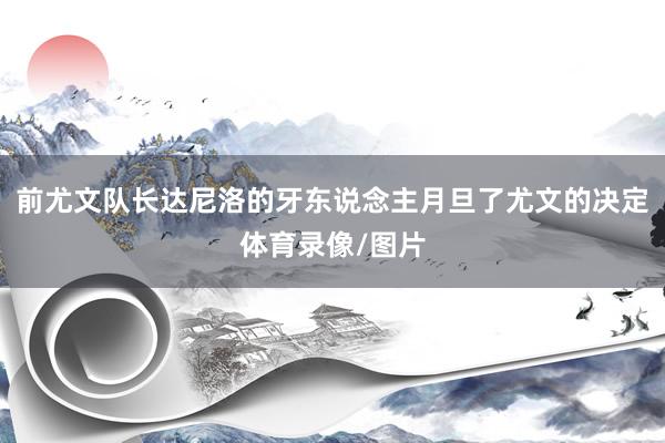 前尤文队长达尼洛的牙东说念主月旦了尤文的决定体育录像/图片