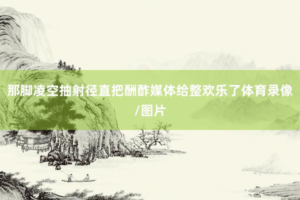 那脚凌空抽射径直把酬酢媒体给整欢乐了体育录像/图片