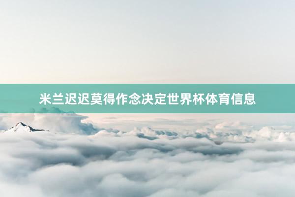 米兰迟迟莫得作念决定世界杯体育信息