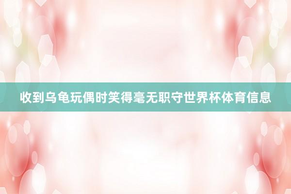 收到乌龟玩偶时笑得毫无职守世界杯体育信息