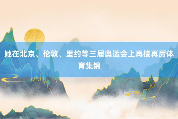 她在北京、伦敦、里约等三届奥运会上再接再厉体育集锦
