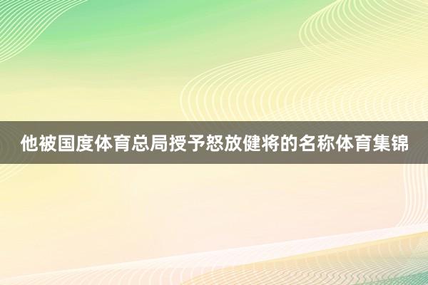 他被国度体育总局授予怒放健将的名称体育集锦