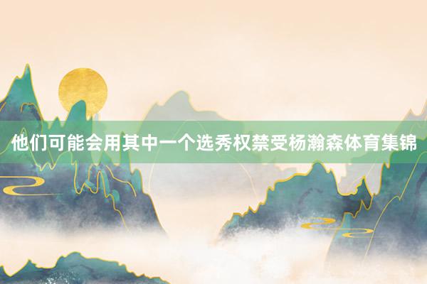 他们可能会用其中一个选秀权禁受杨瀚森体育集锦