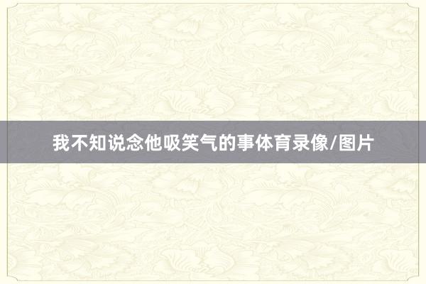 我不知说念他吸笑气的事体育录像/图片
