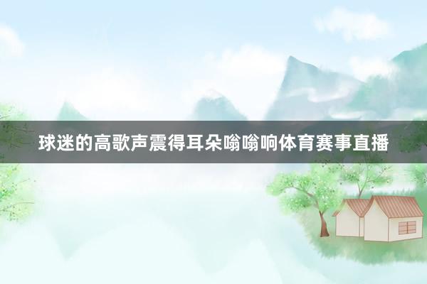 球迷的高歌声震得耳朵嗡嗡响体育赛事直播