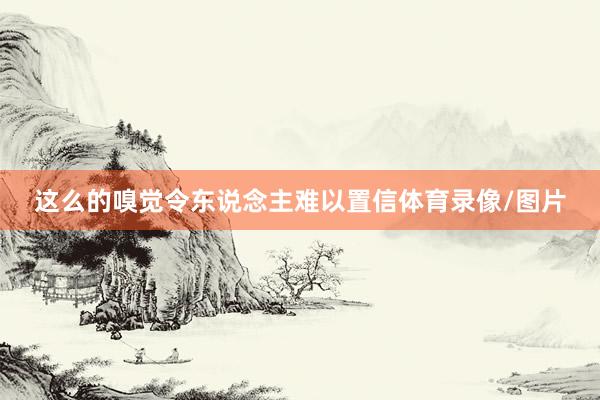 这么的嗅觉令东说念主难以置信体育录像/图片