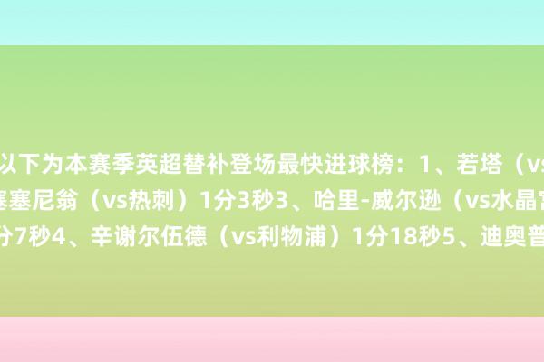以下为本赛季英超替补登场最快进球榜：1、若塔（vs诺丁汉丛林）21秒2、塞塞尼翁（vs热刺）1分3秒3、哈里-威尔逊（vs水晶宫）1分7秒4、辛谢尔伍德（vs利物浦）1分18秒5、迪奥普（vs维拉）1分26秒    体育集锦