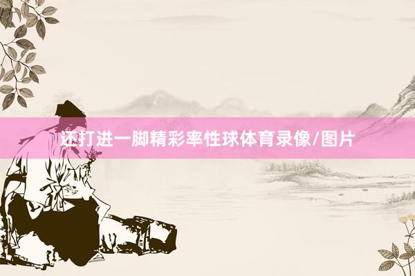 还打进一脚精彩率性球体育录像/图片