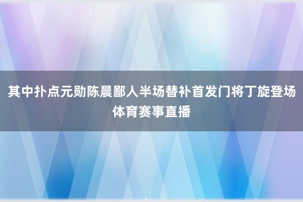 其中扑点元勋陈晨鄙人半场替补首发门将丁旋登场体育赛事直播