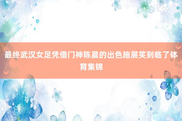 最终武汉女足凭借门神陈晨的出色施展笑到临了体育集锦