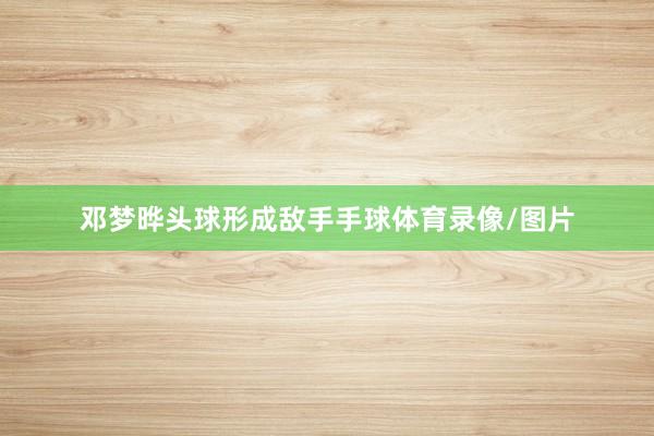 邓梦晔头球形成敌手手球体育录像/图片
