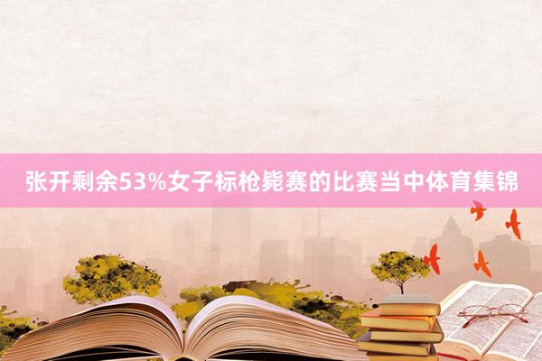张开剩余53%女子标枪毙赛的比赛当中体育集锦