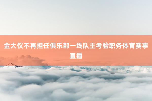 金大仪不再担任俱乐部一线队主考验职务体育赛事直播