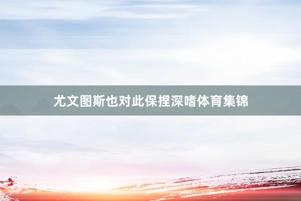 尤文图斯也对此保捏深嗜体育集锦