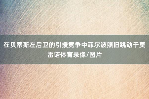 在贝蒂斯左后卫的引援竞争中菲尔波照旧跳动于莫雷诺体育录像/图片