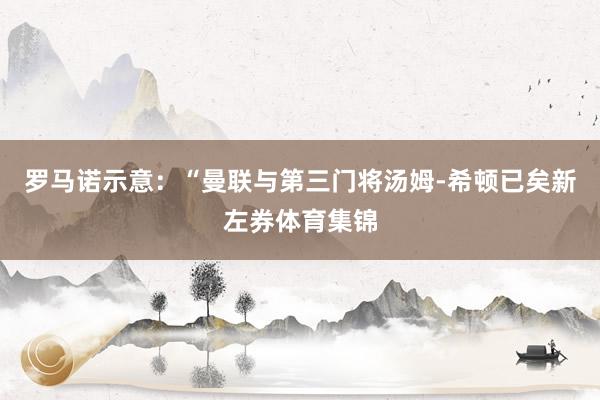 罗马诺示意：“曼联与第三门将汤姆-希顿已矣新左券体育集锦
