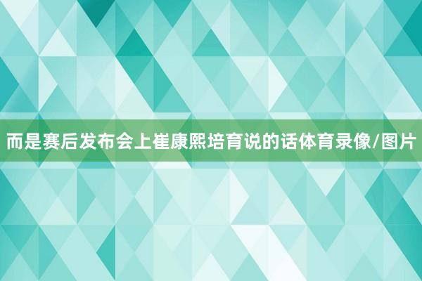而是赛后发布会上崔康熙培育说的话体育录像/图片