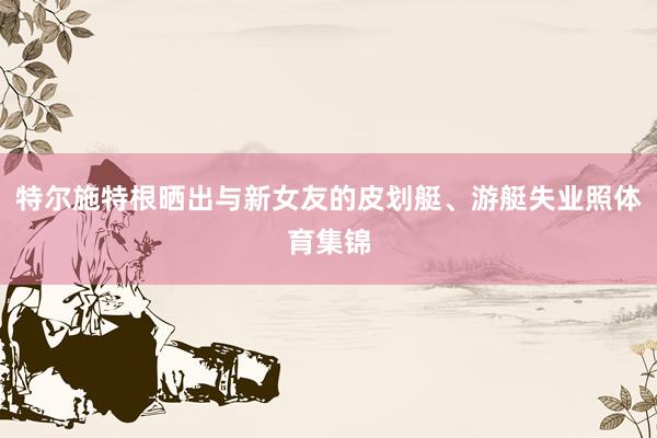 特尔施特根晒出与新女友的皮划艇、游艇失业照体育集锦