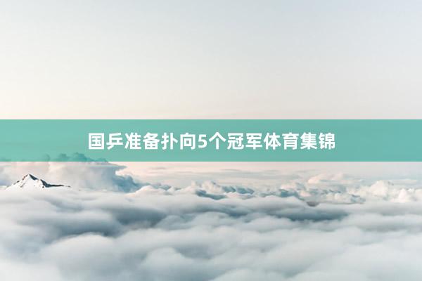 国乒准备扑向5个冠军体育集锦