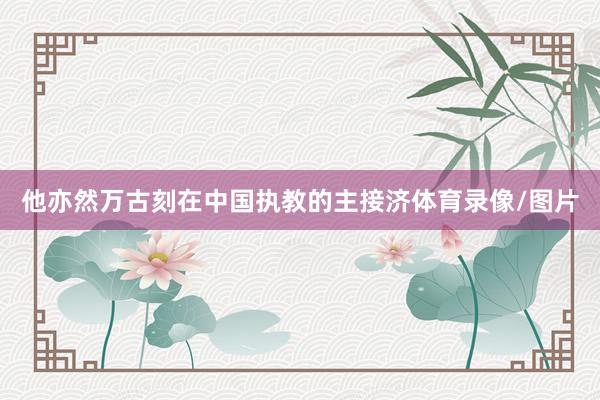 他亦然万古刻在中国执教的主接济体育录像/图片