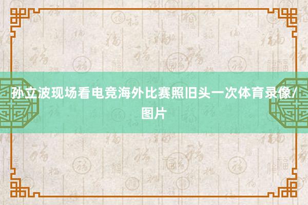 孙立波现场看电竞海外比赛照旧头一次体育录像/图片
