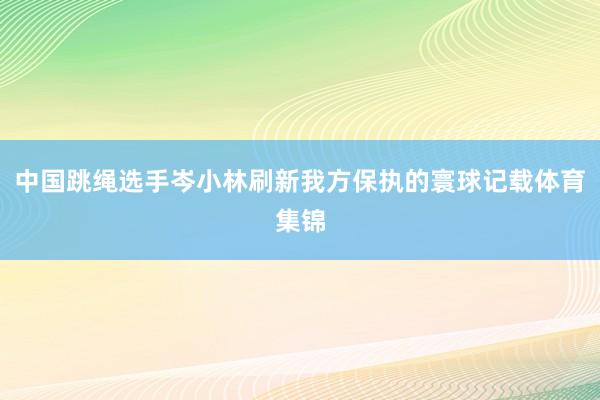 中国跳绳选手岑小林刷新我方保执的寰球记载体育集锦
