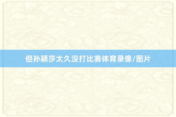 但孙颖莎太久没打比赛体育录像/图片