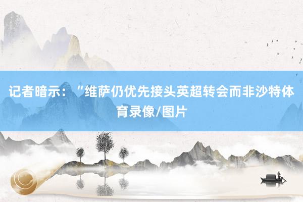 记者暗示：“维萨仍优先接头英超转会而非沙特体育录像/图片