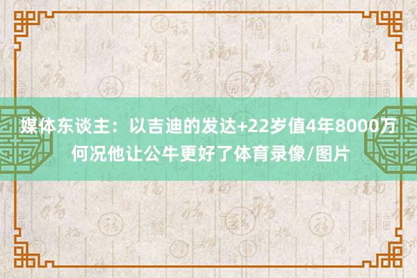 媒体东谈主：以吉迪的发达+22岁值4年8000万 何况他让公牛更好了体育录像/图片
