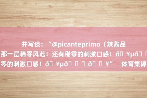 并写谈：“@picanteprimo（辣酱品牌）总能带来我所追求的那一层稀零风范！还有稀零的刺激口感！🥵😂🔥”    体育集锦