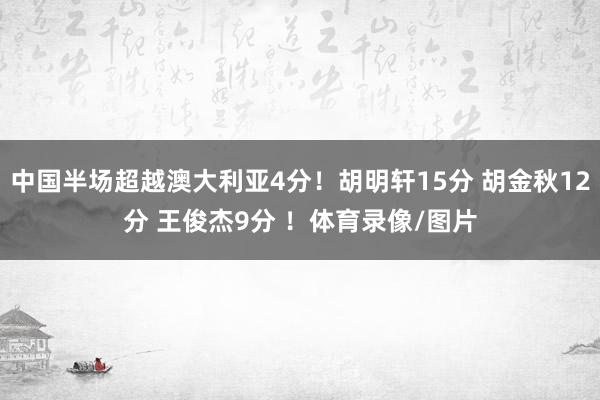 中国半场超越澳大利亚4分！胡明轩15分 胡金秋12分 王俊杰9分 ！体育录像/图片