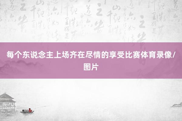 每个东说念主上场齐在尽情的享受比赛体育录像/图片