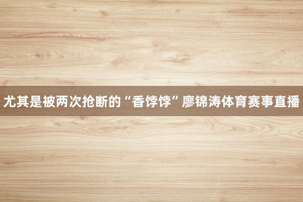 尤其是被两次抢断的“香饽饽”廖锦涛体育赛事直播