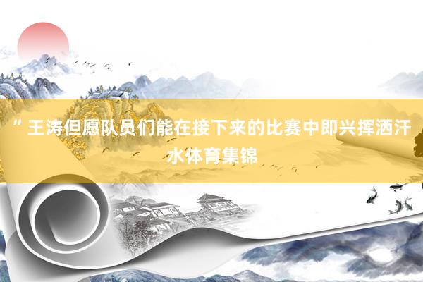 ”王涛但愿队员们能在接下来的比赛中即兴挥洒汗水体育集锦