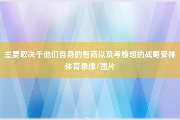 主要取决于他们自身的智商以及考验组的战略安排体育录像/图片