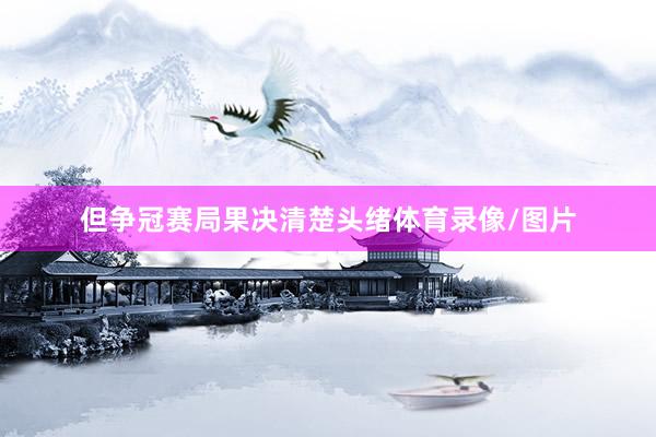 但争冠赛局果决清楚头绪体育录像/图片