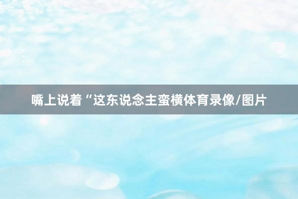 嘴上说着“这东说念主蛮横体育录像/图片