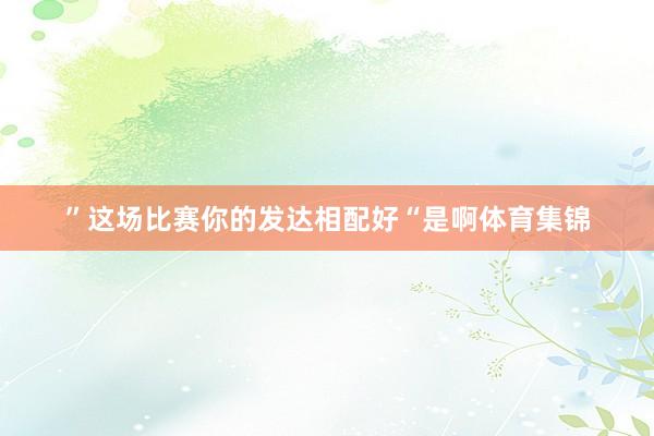 ”这场比赛你的发达相配好“是啊体育集锦