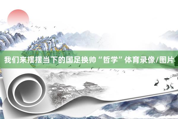 我们来摆摆当下的国足换帅“哲学”体育录像/图片