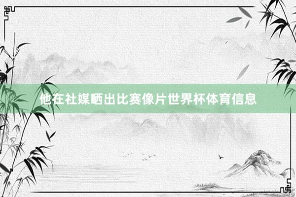 他在社媒晒出比赛像片世界杯体育信息