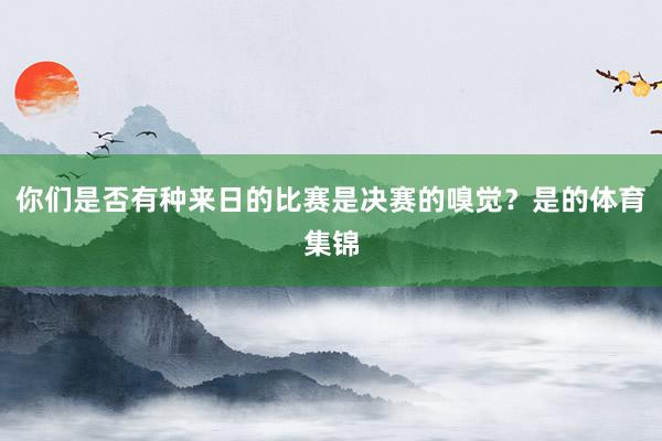 你们是否有种来日的比赛是决赛的嗅觉？是的体育集锦