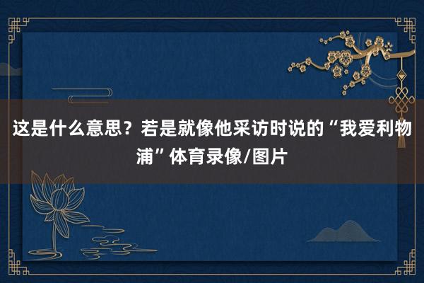 这是什么意思？若是就像他采访时说的“我爱利物浦”体育录像/图片
