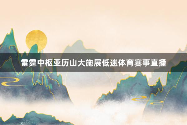 雷霆中枢亚历山大施展低迷体育赛事直播