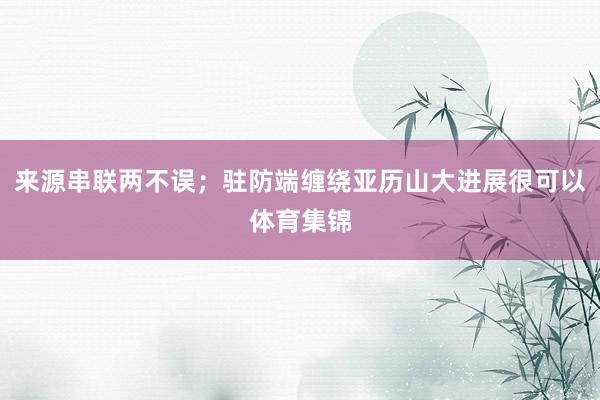 来源串联两不误；驻防端缠绕亚历山大进展很可以体育集锦