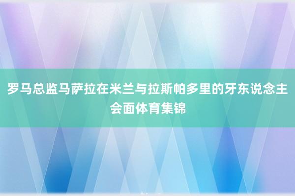 罗马总监马萨拉在米兰与拉斯帕多里的牙东说念主会面体育集锦