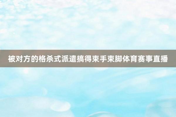 被对方的格杀式派遣搞得束手束脚体育赛事直播