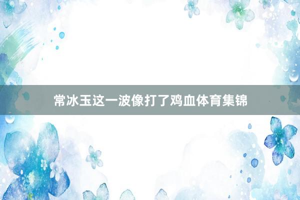 常冰玉这一波像打了鸡血体育集锦