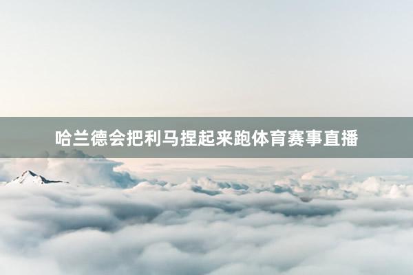 哈兰德会把利马捏起来跑体育赛事直播
