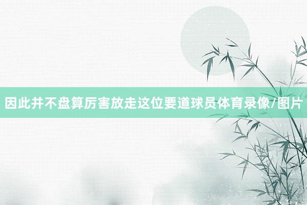 因此并不盘算厉害放走这位要道球员体育录像/图片
