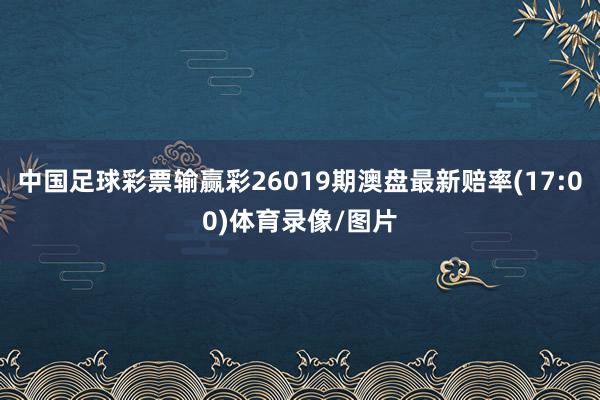中国足球彩票输赢彩26019期澳盘最新赔率(17:00)体育录像/图片